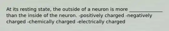 At its resting state, the outside of a neuron is more ______________ than the inside of the neuron. -positively charged -negatively charged -chemically charged -electrically charged