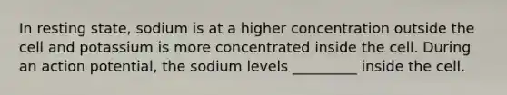 In resting state, sodium is at a higher concentration outside the cell and potassium is more concentrated inside the cell. During an action potential, the sodium levels _________ inside the cell.