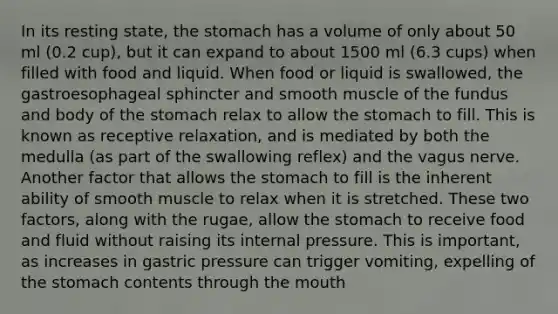 In its resting state, the stomach has a volume of only about 50 ml (0.2 cup), but it can expand to about 1500 ml (6.3 cups) when filled with food and liquid. When food or liquid is swallowed, the gastroesophageal sphincter and smooth muscle of the fundus and body of the stomach relax to allow the stomach to fill. This is known as receptive relaxation, and is mediated by both the medulla (as part of the swallowing reflex) and the vagus nerve. Another factor that allows the stomach to fill is the inherent ability of smooth muscle to relax when it is stretched. These two factors, along with the rugae, allow the stomach to receive food and fluid without raising its internal pressure. This is important, as increases in gastric pressure can trigger vomiting, expelling of the stomach contents through the mouth