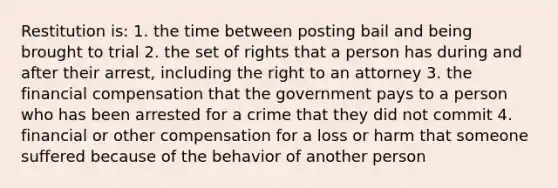 Restitution is: 1. the time between posting bail and being brought to trial 2. the set of rights that a person has during and after their arrest, including the right to an attorney 3. the financial compensation that the government pays to a person who has been arrested for a crime that they did not commit 4. financial or other compensation for a loss or harm that someone suffered because of the behavior of another person