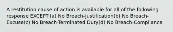 A restitution cause of action is available for all of the following response EXCEPT:(a) No Breach-Justification(b) No Breach-Excuse(c) No Breach-Terminated Duty(d) No Breach-Compliance