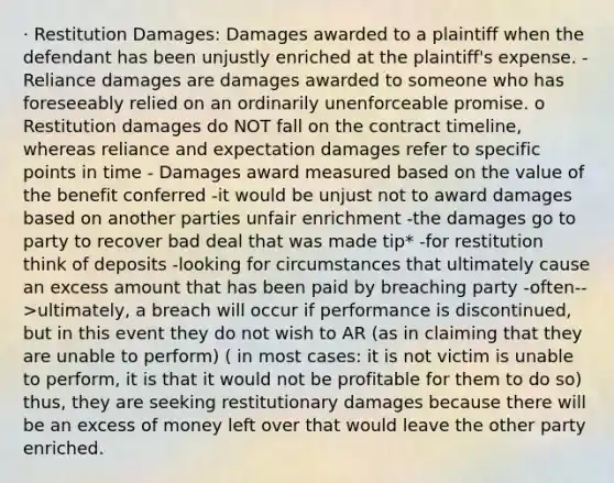 · Restitution Damages: Damages awarded to a plaintiff when the defendant has been unjustly enriched at the plaintiff's expense. -Reliance damages are damages awarded to someone who has foreseeably relied on an ordinarily unenforceable promise. o Restitution damages do NOT fall on the contract timeline, whereas reliance and expectation damages refer to specific points in time - Damages award measured based on the value of the benefit conferred -it would be unjust not to award damages based on another parties unfair enrichment -the damages go to party to recover bad deal that was made tip* -for restitution think of deposits -looking for circumstances that ultimately cause an excess amount that has been paid by breaching party -often-->ultimately, a breach will occur if performance is discontinued, but in this event they do not wish to AR (as in claiming that they are unable to perform) ( in most cases: it is not victim is unable to perform, it is that it would not be profitable for them to do so) thus, they are seeking restitutionary damages because there will be an excess of money left over that would leave the other party enriched.