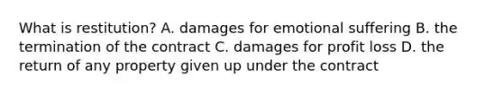What is restitution? A. damages for emotional suffering B. the termination of the contract C. damages for profit loss D. the return of any property given up under the contract
