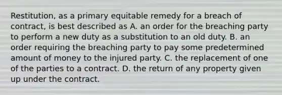 Restitution, as a primary equitable remedy for a breach of contract, is best described as A. an order for the breaching party to perform a new duty as a substitution to an old duty. B. an order requiring the breaching party to pay some predetermined amount of money to the injured party. C. the replacement of one of the parties to a contract. D. the return of any property given up under the contract.