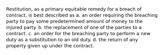 Restitution, as a primary equitable remedy for a breach of contract, is best described as a. an order requiring the breaching party to pay some predetermined amount of money to the injured party. b. the replacement of one of the parties to a contract. c. an order for the breaching party to perform a new duty as a substitution to an old duty. d. the return of any property given up under the contract.