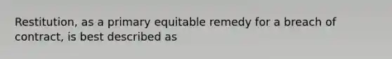 Restitution, as a primary equitable remedy for a breach of contract, is best described as