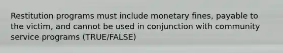 Restitution programs must include monetary fines, payable to the victim, and cannot be used in conjunction with community service programs (TRUE/FALSE)