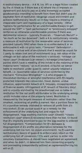 A restitutionary device -- A K IIL (vs. IIF) or a legal fiction created by the ct (treat as if there was a K) where the ct imposes an agreement and duty to pay on ∆ who knowingly accepted goods/service intending to benefit from them but didn't pay. An equitable form of restitution (disgorge unjust enrichment and achieve restitutionary result) so ct may require a showing of irreparable harm and inadequacy of a legal remedy. - Other *options for performance for an unenforceable K/ways to get around the SOF* = *part performance* or *promissory estoppel* (enforces an otherwise unenforceable promise if there was detrimental reliance -- typically financial). - *Quantum Meruit* = "as much as he has deserved"; both a K & restitutionary remedy; a measure of restitution for the reasonable value of services provided (usually FMV) when there is no enforceable K or an enforceable K with no price term. *"Innocent" Defendants*: - Recovery = actual amt of enrichment that it would be unjust for 1 party to retain (not amt of enrichment) (e.g. not value of the vintage car but value of the mechanic's services). *vintage car repair case* (Anderson [car owner] v Schwegel [mechanic]): parties didn't have a meeting of the minds re the meaning of the material term "restore," so no K existed; ct found car owner liable to mechanic under quasi-K; owner unjustly retained a benefit, i.e. reasonable value of services conferred by the mechanic *Conscious Wrongdoer* = ∆ who engages in misconduct (tortious or wrongful interference with ∏'s legally protected interests like conversion, fraud, duress, undue influence, opportunistic breach of K, trespass, misappropriation of financial assets, infringement of IP, breach of fiduciary duty) and is unjustly enriched by his unauthorized use so liable in restitution for the net profit attributable to the underlying wrong--profit includes value of the property taken. Restitution is measured by the largest measure of restitution rather than the smallest, recovering all profits ∆ earned. Has a punitive flavor bc it's a punitive remedy intended to remove all profit from ∆'s misconduct. ∏ can pursue quasi-K as a remedy for the enforcement of the underlying tort and argue for full disgorgement. *egg-washing machine case* (Olwell): *classic restitution case* where ∏ recovered more than he lost. Ct found that ∏'s implicitly promised to pay for the egg-washer & ordered full disgorgement. *Compensation for ∏'s damages & disgorgement of ∆'s profits are alternative remedies for the underlying tort (no tort, no unjust enrichment). So ∏ used the restitutionary device of quasi-K to enforce and collect on the underlying tort of conversion.* Cts want parties to enter into voluntary transactions--∆ should have negotiated an agreement and when he didn't, ct deterred him from converting property and proceeding independently without an agreement/forcing his will on ∏.