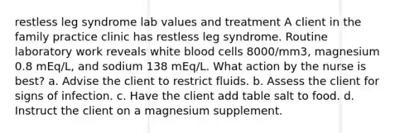 restless leg syndrome lab values and treatment A client in the family practice clinic has restless leg syndrome. Routine laboratory work reveals white blood cells 8000/mm3, magnesium 0.8 mEq/L, and sodium 138 mEq/L. What action by the nurse is best? a. Advise the client to restrict fluids. b. Assess the client for signs of infection. c. Have the client add table salt to food. d. Instruct the client on a magnesium supplement.