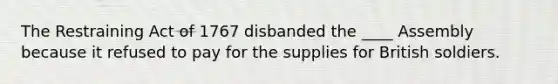 The Restraining Act of 1767 disbanded the ____ Assembly because it refused to pay for the supplies for British soldiers.