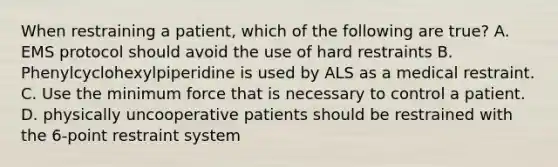 When restraining a patient, which of the following are true? A. EMS protocol should avoid the use of hard restraints B. Phenylcyclohexylpiperidine is used by ALS as a medical restraint. C. Use the minimum force that is necessary to control a patient. D. physically uncooperative patients should be restrained with the 6-point restraint system