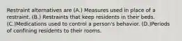 Restraint alternatives are (A.) Measures used in place of a restraint. (B.) Restraints that keep residents in their beds. (C.)Medications used to control a person's behavior. (D.)Periods of confining residents to their rooms.