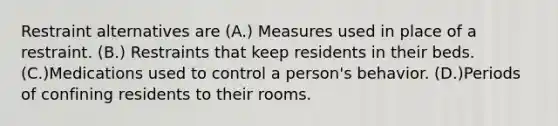 Restraint alternatives are (A.) Measures used in place of a restraint. (B.) Restraints that keep residents in their beds. (C.)Medications used to control a person's behavior. (D.)Periods of confining residents to their rooms.