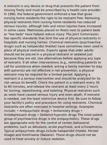 A restraint is any device or drug that prevents the patient from moving freely and must be prescribed by a health care provider. In 1990, the federal government enforced a law that gives nursing home residents the right to be restraint free. Removing physical restraints from nursing home residents has reduced serious injuries, although falls and minor injuries have increased in some cases. Mattresses placed on floors next to patient beds or "low beds" have helped reduce injury. The Joint Commission has specific standards that limit the use of physical restraints in hospitals and nursing homes. Chemical restraints (psychoactive drugs) such as haloperidol (Haldol) have sometimes been used in place of physical restraints. Experts agree that older adults should not be placed in a physical restraint or sedated just because they are old. Use alternatives before applying any type of restraint. If all other interventions (e.g., reminding patients to call for assistance when needed; asking a family member to stay with patients) are not effective in fall prevention, a physical restraint may be required for a limited period. Applying a restraint is a serious intervention and should be analyzed for its risk versus its benefit. Check the patient in a restraint every 30 to 60 minutes, and release the restraint at least every 2 hours for turning, repositioning, and toileting. Physical restraints such as vests have caused serious injury and even death. If restraint is needed, use the least restrictive device first. Be sure to follow your facility's policy and procedure for using restraints. Chemical restraints are often overused in hospital settings. Examples include: • Antipsychotic drugs • Antianxiety drugs • Antidepressant drugs • Sedative-hypnotic drugs The most potent group of psychoactive drugs is the antipsychotics. These drugs are appropriate only for the control of certain behavioral problems, such as delusions, acute psychosis, and schizophrenia. Typical antipsychotic drugs include haloperidol (Haldol, Peridol image) and thiothixene (Navane). These drugs should not be used to treat anxiety or induce sedation.