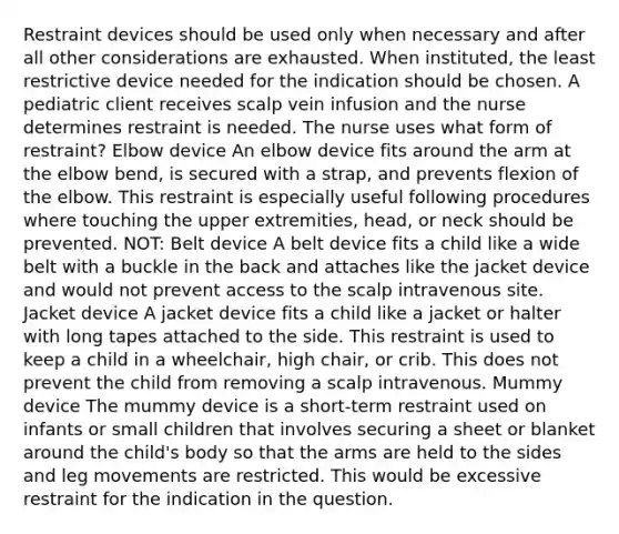 Restraint devices should be used only when necessary and after all other considerations are exhausted. When instituted, the least restrictive device needed for the indication should be chosen. A pediatric client receives scalp vein infusion and the nurse determines restraint is needed. The nurse uses what form of restraint? Elbow device An elbow device fits around the arm at the elbow bend, is secured with a strap, and prevents flexion of the elbow. This restraint is especially useful following procedures where touching the upper extremities, head, or neck should be prevented. NOT: Belt device A belt device fits a child like a wide belt with a buckle in the back and attaches like the jacket device and would not prevent access to the scalp intravenous site. Jacket device A jacket device fits a child like a jacket or halter with long tapes attached to the side. This restraint is used to keep a child in a wheelchair, high chair, or crib. This does not prevent the child from removing a scalp intravenous. Mummy device The mummy device is a short-term restraint used on infants or small children that involves securing a sheet or blanket around the child's body so that the arms are held to the sides and leg movements are restricted. This would be excessive restraint for the indication in the question.