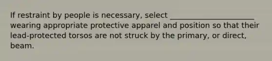 If restraint by people is necessary, select ______________________ wearing appropriate protective apparel and position so that their lead-protected torsos are not struck by the primary, or direct, beam.