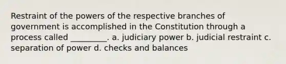 Restraint of the <a href='https://www.questionai.com/knowledge/kKSx9oT84t-powers-of' class='anchor-knowledge'>powers of</a> the respective branches of government is accomplished in the Constitution through a process called _________. a. judiciary power b. judicial restraint c. separation of power d. checks and balances