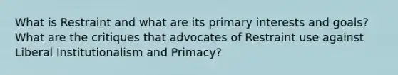 What is Restraint and what are its primary interests and goals? What are the critiques that advocates of Restraint use against Liberal Institutionalism and Primacy?