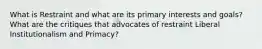 What is Restraint and what are its primary interests and goals? What are the critiques that advocates of restraint Liberal Institutionalism and Primacy?