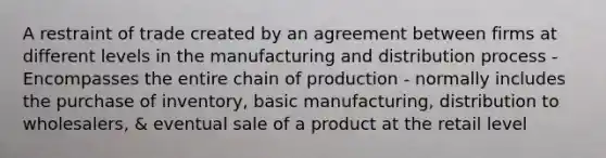 A restraint of trade created by an agreement between firms at different levels in the manufacturing and distribution process - Encompasses the entire chain of production - normally includes the purchase of inventory, basic manufacturing, distribution to wholesalers, & eventual sale of a product at the retail level