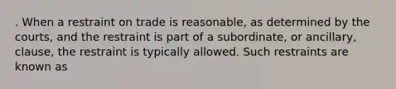 . When a restraint on trade is reasonable, as determined by the courts, and the restraint is part of a subordinate, or ancillary, clause, the restraint is typically allowed. Such restraints are known as