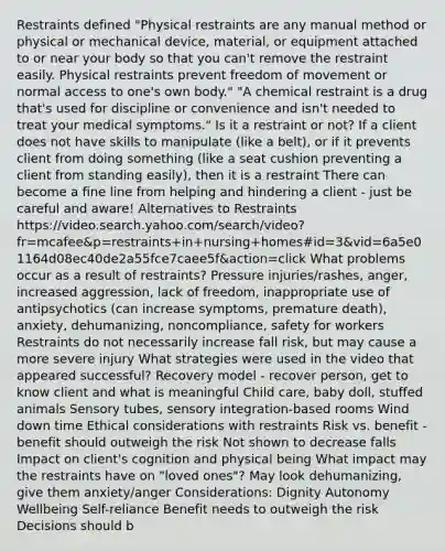 Restraints defined "Physical restraints are any manual method or physical or mechanical device, material, or equipment attached to or near your body so that you can't remove the restraint easily. Physical restraints prevent freedom of movement or normal access to one's own body." "A chemical restraint is a drug that's used for discipline or convenience and isn't needed to treat your medical symptoms." Is it a restraint or not? If a client does not have skills to manipulate (like a belt), or if it prevents client from doing something (like a seat cushion preventing a client from standing easily), then it is a restraint There can become a fine line from helping and hindering a client - just be careful and aware! Alternatives to Restraints https://video.search.yahoo.com/search/video?fr=mcafee&p=restraints+in+nursing+homes#id=3&vid=6a5e01164d08ec40de2a55fce7caee5f&action=click What problems occur as a result of restraints? Pressure injuries/rashes, anger, increased aggression, lack of freedom, inappropriate use of antipsychotics (can increase symptoms, premature death), anxiety, dehumanizing, noncompliance, safety for workers Restraints do not necessarily increase fall risk, but may cause a more severe injury What strategies were used in the video that appeared successful? Recovery model - recover person, get to know client and what is meaningful Child care, baby doll, stuffed animals Sensory tubes, sensory integration-based rooms Wind down time Ethical considerations with restraints Risk vs. benefit - benefit should outweigh the risk Not shown to decrease falls Impact on client's cognition and physical being What impact may the restraints have on "loved ones"? May look dehumanizing, give them anxiety/anger Considerations: Dignity Autonomy Wellbeing Self-reliance Benefit needs to outweigh the risk Decisions should b