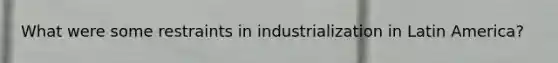 What were some restraints in industrialization in Latin America?