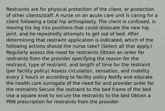 Restraints are for physical protection of the client, or protection of other clients/staff. A nurse on an acute care unit is caring for a client following a total hip arthroplasty. The client is confused, is moving his leg into positions that could dislocate the new hip joint, and he repeatedly attempts to get out of bed. After determining that restraint application is indicated, which of the following actions should the nurse take? (Select all that apply.) Regularly assess the need for restraints Obtain an order for restraints from the provider specifying the reason for the restraint, type of restraint, and length of time for the restraint (per facility policy) Assess circulation, sensation, and mobility every 2 hours or according to facility policy Notify and educate the health care surrogate of the need for and provider order for the restraints Secure the restraint to the bed frame of the bed Use a square knot to secure the restraints to the bed Obtain a PRN prescription for restraints from the provider