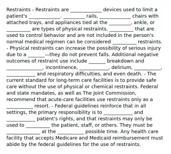 Restraints - Restraints are _____________ devices used to limit a patient's _____________. _________ rails, _____________ chairs with attached trays, and appliances tied at the _________, ankle, or __________ are types of physical restraints. __________ that are used to control behavior and are not included in the person's normal medical regimen can be considered __________ restraints. - Physical restraints can increase the possibility of serious injury due to a _______—they do not prevent falls. Additional negative outcomes of restraint use include _______ breakdown and _______________, incontinence, ____________, delirium, ___________, ____________ and respiratory difficulties, and even death. - The current standard for long-term care facilities is to provide safe care without the use of physical or chemical restraints. Federal and state mandates, as well as The Joint Commission, recommend that acute-care facilities use restraints only as a ___________ resort. - Federal guidelines reinforce that in all settings, the primary responsibility is to ____________ and ____________ patient's rights, and that restraints may only be used to __________ the patient, staff, or others. They must be ______________ at the ___________ possible time. Any health care facility that accepts Medicare and Medicaid reimbursement must abide by the federal guidelines for the use of restraints.