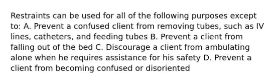 Restraints can be used for all of the following purposes except to: A. Prevent a confused client from removing tubes, such as IV lines, catheters, and feeding tubes B. Prevent a client from falling out of the bed C. Discourage a client from ambulating alone when he requires assistance for his safety D. Prevent a client from becoming confused or disoriented