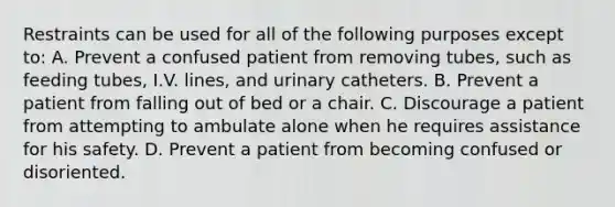 Restraints can be used for all of the following purposes except to: A. Prevent a confused patient from removing tubes, such as feeding tubes, I.V. lines, and urinary catheters. B. Prevent a patient from falling out of bed or a chair. C. Discourage a patient from attempting to ambulate alone when he requires assistance for his safety. D. Prevent a patient from becoming confused or disoriented.