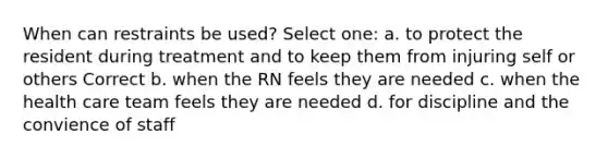 When can restraints be used? Select one: a. to protect the resident during treatment and to keep them from injuring self or others Correct b. when the RN feels they are needed c. when the health care team feels they are needed d. for discipline and the convience of staff