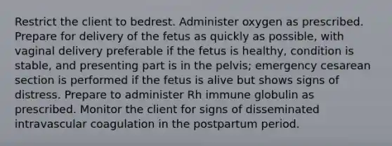 Restrict the client to bedrest. Administer oxygen as prescribed. Prepare for delivery of the fetus as quickly as possible, with vaginal delivery preferable if the fetus is healthy, condition is stable, and presenting part is in the pelvis; emergency cesarean section is performed if the fetus is alive but shows signs of distress. Prepare to administer Rh immune globulin as prescribed. Monitor the client for signs of disseminated intravascular coagulation in the postpartum period.