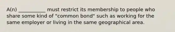 A(n) ___________ must restrict its membership to people who share some kind of "common bond" such as working for the same employer or living in the same geographical area.