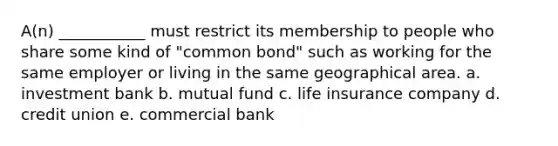 A(n) ___________ must restrict its membership to people who share some kind of "common bond" such as working for the same employer or living in the same geographical area. a. investment bank b. mutual fund c. life insurance company d. credit union e. commercial bank