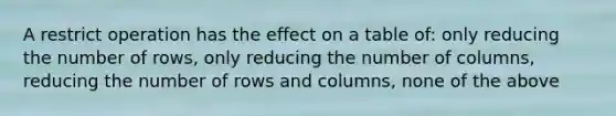 A restrict operation has the effect on a table of: only reducing the number of rows, only reducing the number of columns, reducing the number of rows and columns, none of the above