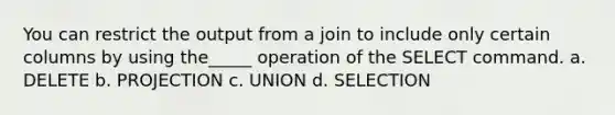 You can restrict the output from a join to include only certain columns by using the_____ operation of the SELECT command. a. DELETE b. PROJECTION c. UNION d. SELECTION