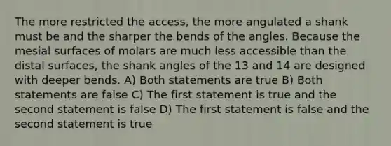 The more restricted the access, the more angulated a shank must be and the sharper the bends of the angles. Because the mesial surfaces of molars are much less accessible than the distal surfaces, the shank angles of the 13 and 14 are designed with deeper bends. A) Both statements are true B) Both statements are false C) The first statement is true and the second statement is false D) The first statement is false and the second statement is true