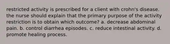 restricted activity is prescribed for a client with crohn's disease. the nurse should explain that the primary purpose of the activity restriction is to obtain which outcome? a. decrease abdominal pain. b. control diarrhea episodes. c. reduce intestinal activity. d. promote healing process.