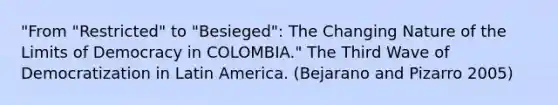 "From "Restricted" to "Besieged": The Changing Nature of the Limits of Democracy in COLOMBIA." The Third Wave of Democratization in Latin America. (Bejarano and Pizarro 2005)