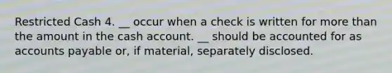 Restricted Cash 4. __ occur when a check is written for <a href='https://www.questionai.com/knowledge/keWHlEPx42-more-than' class='anchor-knowledge'>more than</a> the amount in the cash account. __ should be accounted for as <a href='https://www.questionai.com/knowledge/kWc3IVgYEK-accounts-payable' class='anchor-knowledge'>accounts payable</a> or, if material, separately disclosed.