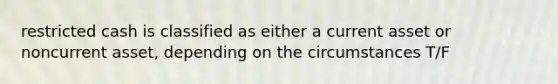 restricted cash is classified as either a current asset or noncurrent asset, depending on the circumstances T/F