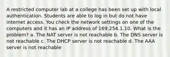 A restricted computer lab at a college has been set up with local authentication. Students are able to log in but do not have internet access. You check the network settings on one of the computers and it has an IP address of 169.254.1.10. What is the problem? a. The NAT server is not reachable b. The DNS server is not reachable c. The DHCP server is not reachable d. The AAA server is not reachable