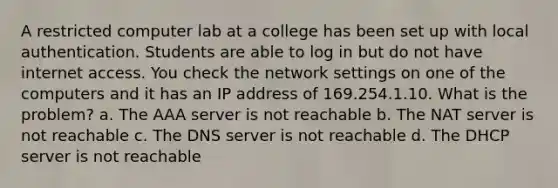 A restricted computer lab at a college has been set up with local authentication. Students are able to log in but do not have internet access. You check the network settings on one of the computers and it has an IP address of 169.254.1.10. What is the problem? a. The AAA server is not reachable b. The NAT server is not reachable c. The DNS server is not reachable d. The DHCP server is not reachable