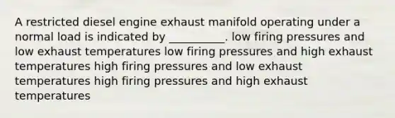 A restricted diesel engine exhaust manifold operating under a normal load is indicated by __________. low firing pressures and low exhaust temperatures low firing pressures and high exhaust temperatures high firing pressures and low exhaust temperatures high firing pressures and high exhaust temperatures