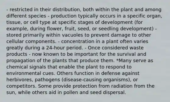 - restricted in their distribution, both within the plant and among different species - production typically occurs in a specific organ, tissue, or cell type at specific stages of development (for example, during flower, fruit, seed, or seedling development) - stored primarily within vacuoles to prevent damage to other cellular components. - concentration in a plant often varies greatly during a 24-hour period. - Once considered waste products - now known to be important for the survival and propagation of the plants that produce them. *Many serve as chemical signals that enable the plant to respond to environmental cues. Others function in defense against herbivores, pathogens (disease-causing organisms), or competitors. Some provide protection from radiation from the sun, while others aid in pollen and seed dispersal.