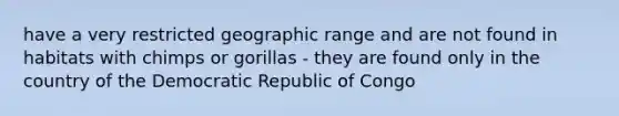 have a very restricted geographic range and are not found in habitats with chimps or gorillas - they are found only in the country of the Democratic Republic of Congo