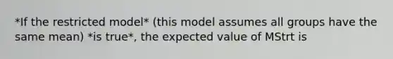 *If the restricted model* (this model assumes all groups have the same mean) *is true*, the expected value of MStrt is