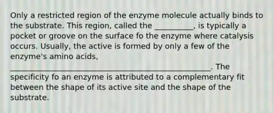 Only a restricted region of the enzyme molecule actually binds to the substrate. This region, called the __________, is typically a pocket or groove on the surface fo the enzyme where catalysis occurs. Usually, the active is formed by only a few of the enzyme's amino acids, ____________________________________________________. The specificity fo an enzyme is attributed to a complementary fit between the shape of its active site and the shape of the substrate.