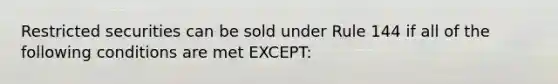 Restricted securities can be sold under Rule 144 if all of the following conditions are met EXCEPT: